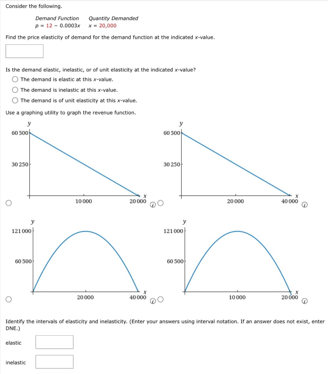 Consider the following.
Demand Function
p= 120.0003x x = 20,000
Find the price elasticity of demand for the demand function at the indicated x-value.
Is the demand elastic, inelastic, or of unit elasticity at the indicated x-value?
The demand is elastic at this x-value.
The demand is inelastic at this x-value.
The demand is of unit elasticity at this x-value.
Use a graphing utility to graph the revenue function.
y
60 500
30 250
O
121000
60 500
Quantity Demanded
elastic
inelastic
10 000
X
20 000
20 000
60 500
40 000
30 250
20 000
y
121 000
an
60 500
X
40 000
10 000
Identify the intervals of elasticity and inelasticity. (Enter your answers using interval notation. If an answer does not exist, enter
DNE.)
20 000