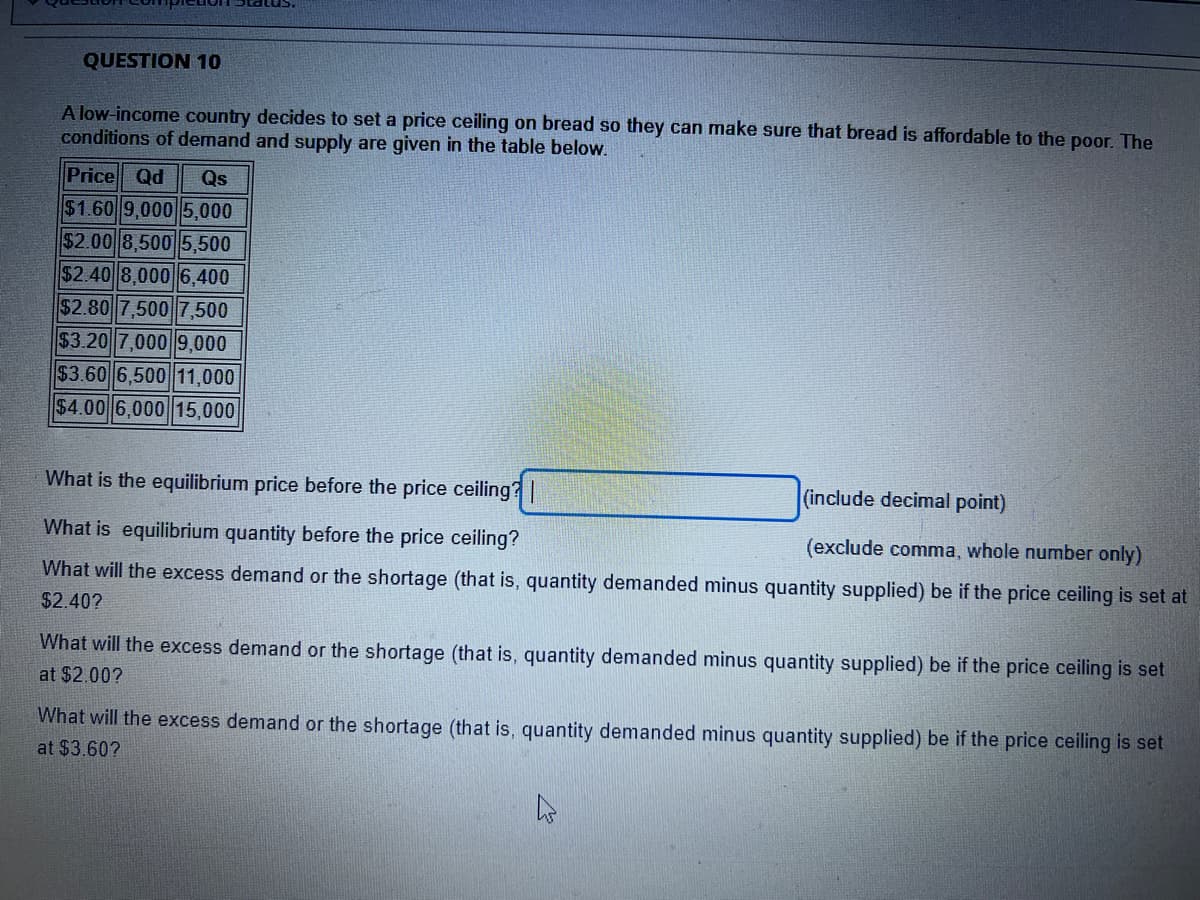 QUESTION 10
A low-income country decides to set a price ceiling on bread so they can make sure that bread is affordable to the poor. The
conditions of demand and supply are given in the table below.
Price Qd Qs
$1.60 9,000 5,000
$2.00 8,500 5,500
$2.40 8,000 6,400
$2.80 7,500 7,500
$3.20 7,000 9,000
$3.60 6,500 11,000
$4.00 6,000 15,000
What is the equilibrium price before the price ceiling? |
(include decimal point)
What is equilibrium quantity before the price ceiling?
(exclude comma, whole number only)
What will the excess demand or the shortage (that is, quantity demanded minus quantity supplied) be if the price ceiling is set at
$2.40?
What will the excess demand or the shortage (that is, quantity demanded minus quantity supplied) be if the price ceiling is set
at $2.00?
What will the excess demand or the shortage (that is, quantity demanded minus quantity supplied) be if the price ceiling is set
at $3.60?