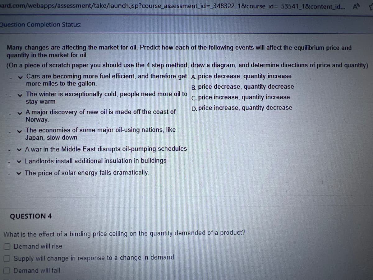 ard.com/webapps/assessment/take/launch.jsp?course_assessment_id=_348322_1&course_id=_53541_1&content_id... A
Question Completion Status:
Many changes are affecting the market for oil. Predict how each of the following events will affect the equilibrium price and
quantity in the market for oil.
(On a piece of scratch paper you should use the 4 step method, draw a diagram, and determine directions of price and quantity)
✓ Cars are becoming more fuel efficient, and therefore get
more miles to the gallon.
✓ The winter is exceptionally cold, people need more oil to
stay warm
✓ A major discovery of new oil is made off the coast of
Norway.
✓ The economies of some major oil-using nations, like
Japan, slow down
✓ A war in the Middle East disrupts oil-pumping schedules
✓ Landlords install additional insulation in buildings
✓ The price of solar energy falls dramatically.
QUESTION 4
A. price decrease, quantity increase
B. price decrease, quantity decrease
C. price increase, quantity increase
D. price increase, quantity decrease
What is the effect of a binding price ceiling on the quantity demanded of a product?
Demand will rise
Supply will change in response to a change in demand
Demand will fall