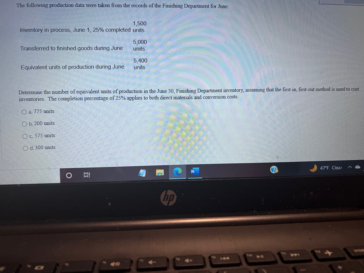 The following production data were taken from the records of the Finishing Department for June:
1,500
Inventory in process, June 1, 25% completed units
Transferred to finished goods during June
Equivalent units of production during June
O
5,000
units
Determine the number of equivalent units of production in the June 30, Finishing Department inventory, assuming that the first-in, first-out method is used to cost
inventories. The completion percentage of 25% applies to both direct materials and conversion costs.
O a. 775 units
O b. 200 units
O c. 575 units
O d. 300 units
i
5,400
units
hp
(?)
47°F Clear