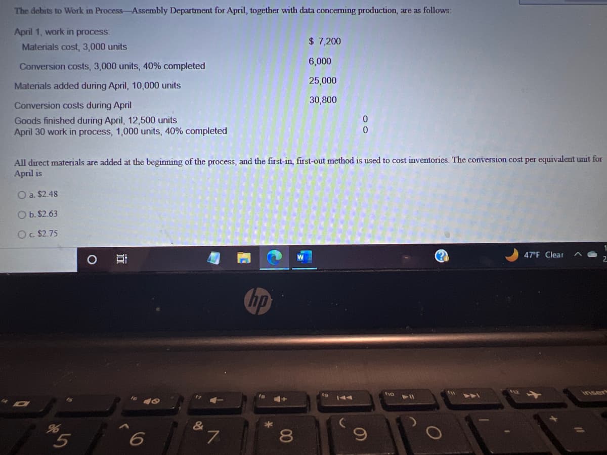 The debits to Work in Process Assembly Department for April, together with data concerning production, are as follows:
April 1, work in process:
Materials cost, 3,000 units
Conversion costs, 3,000 units, 40% completed
Materials added during April, 10,000 units
Conversion costs during April
Goods finished during April, 12,500 units
April 30 work in process, 1,000 units, 40% completed
O a. $2.48
O b. $2.63
Oc. $2.75
All direct materials are added at the beginning of the process, and the first-in, first-out method is used to cost inventories. The conversion cost per equivalent unit for
April is
5
O
i
<
48
6
&
7
hp
8
00
$ 7,200
6,000
25,000
30,800
0
19
9
110 11
47°F Clear