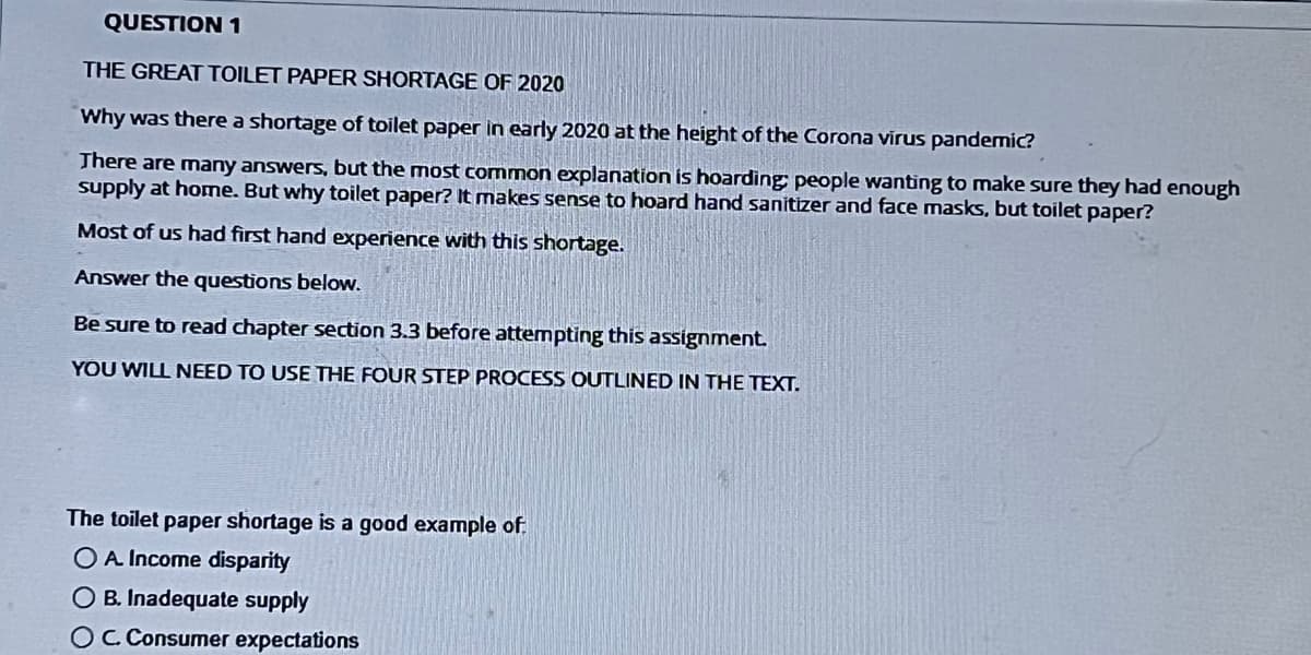 QUESTION 1
THE GREAT TOILET PAPER SHORTAGE OF 2020
Why was there a shortage of toilet paper in early 2020 at the height of the Corona virus pandemic?
There are many answers, but the most common explanation is hoarding people wanting to make sure they had enough
supply at home. But why toilet paper? It makes sense to hoard hand sanitizer and face masks, but toilet paper?
Most of us had first hand experience with this shortage.
Answer the questions below.
Be sure to read chapter section 3.3 before attempting this assignment.
YOU WILL NEED TO USE THE FOUR STEP PROCESS OUTLINED IN THE TEXT.
The toilet paper shortage is a good example of
O A Income disparity
O B. Inadequate supply
OC. Consumer expectations