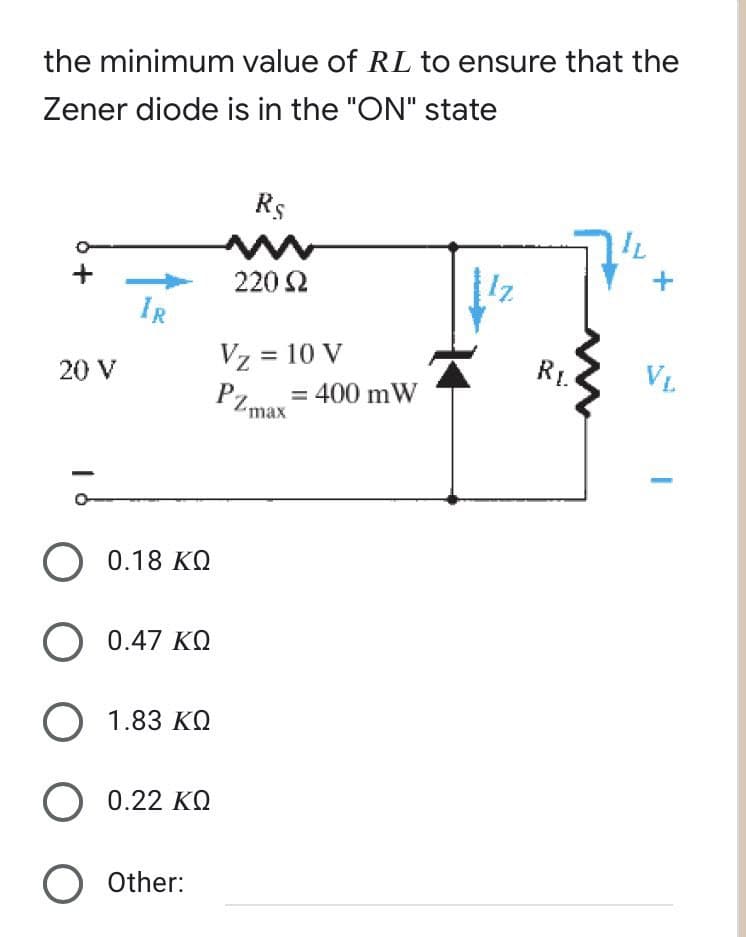 the minimum value of RL to ensure that the
Zener diode is in the "ON" state
20 V
IR
Ο 0.18 ΚΩ
Ο 0.47 ΚΩ
Ο 1.83 ΚΩ
Ο 0.22 ΚΩ
O Other:
Rs
220 Ω
Vz = 10 V
PZmax = : 400 mW
AN
RI.
μ
VL