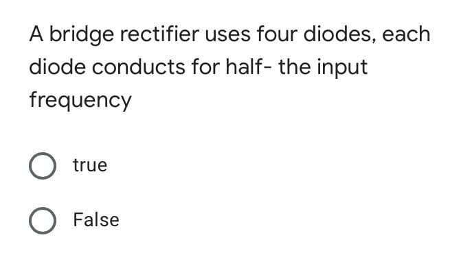 A bridge rectifier uses four diodes, each
diode conducts for half- the input
frequency
O true
O False