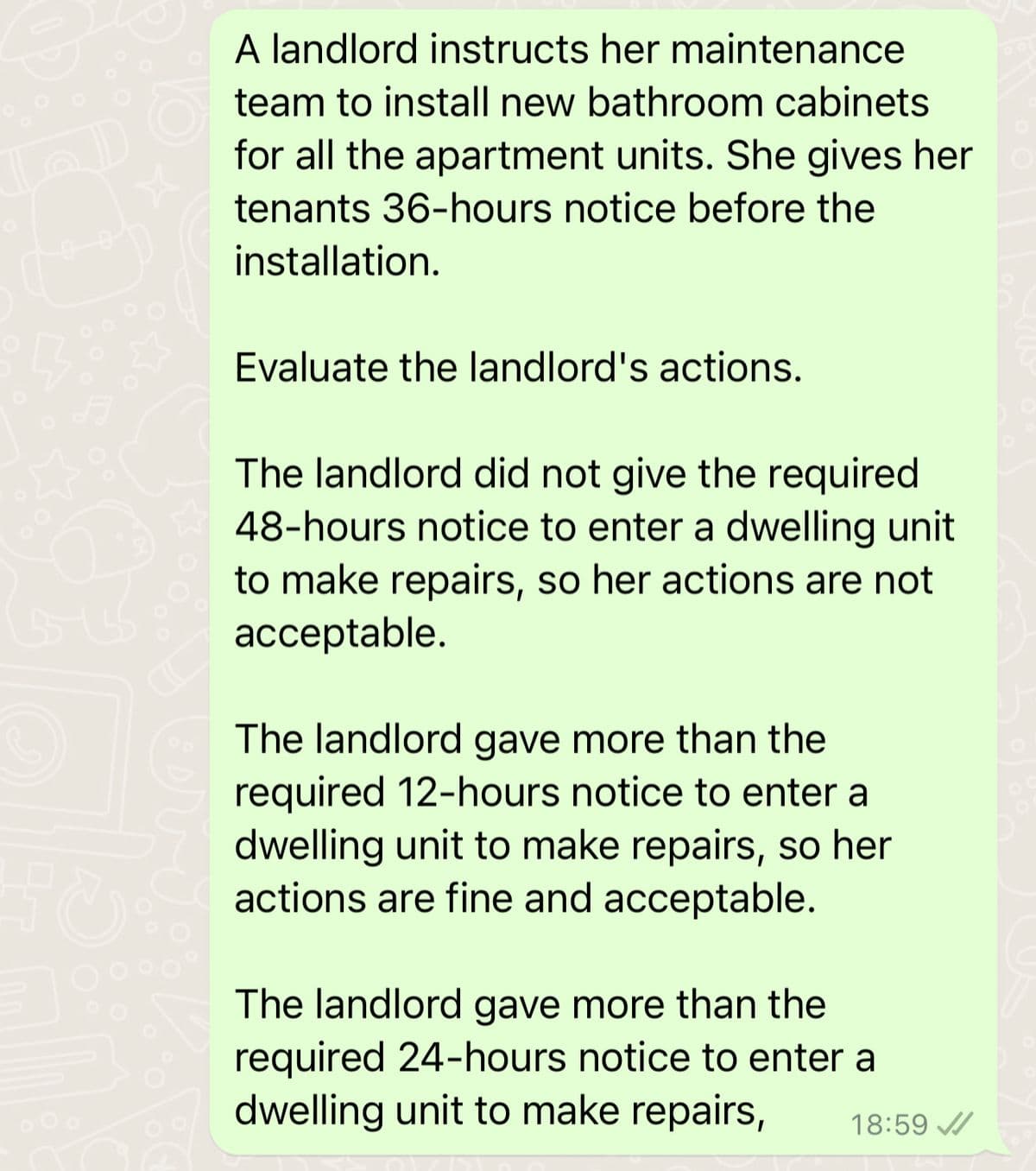 3
A landlord instructs her maintenance
team to install new bathroom cabinets
for all the apartment units. She gives her o
tenants 36-hours notice before the
installation.
Evaluate the landlord's actions.
The landlord did not give the required
48-hours notice to enter a dwelling unit
to make repairs, so her actions are not
acceptable.
The landlord gave more than the
required 12-hours notice to enter a
dwelling unit to make repairs, so her
actions are fine and acceptable.
The landlord gave more than the
required 24-hours notice to enter a
dwelling unit to make repairs, 18:59