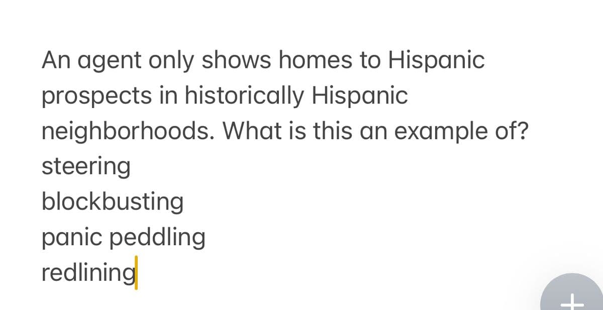 An agent only shows homes to Hispanic
prospects in historically Hispanic
neighborhoods. What is this an example of?
steering
blockbusting
panic peddling
redlining