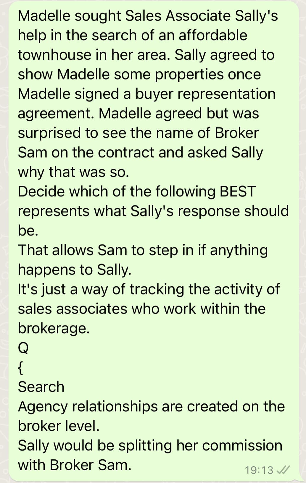 Madelle sought Sales Associate Sally's
help in the search of an affordable
townhouse in her area. Sally agreed to
show Madelle some properties once
Madelle signed a buyer representation
agreement. Madelle agreed but was
surprised to see the name of Broker
Sam on the contract and asked Sally
why that was so.
Decide which of the following BEST
represents what Sally's response should
be.
That allows Sam to step in if anything
happens to Sally.
It's just a way of tracking the activity of
sales associates who work within the
brokerage.
Q
{
Search
Agency relationships are created on the
broker level.
Sally would be splitting her commission
with Broker Sam.
19:13
