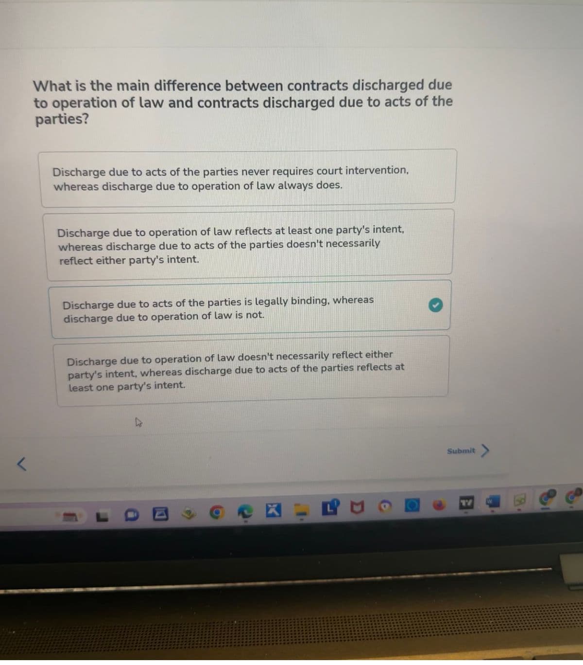 What is the main difference between contracts discharged due
to operation of law and contracts discharged due to acts of the
parties?
Discharge due to acts of the parties never requires court intervention,
whereas discharge due to operation of law always does.
Discharge due to operation of law reflects at least one party's intent,
whereas discharge due to acts of the parties doesn't necessarily
reflect either party's intent.
Discharge due to acts of the parties is legally binding, whereas
discharge due to operation of law is not.
Discharge due to operation of law doesn't necessarily reflect either
party's intent, whereas discharge due to acts of the parties reflects at
least one party's intent.
11
XIR
Submit >
17