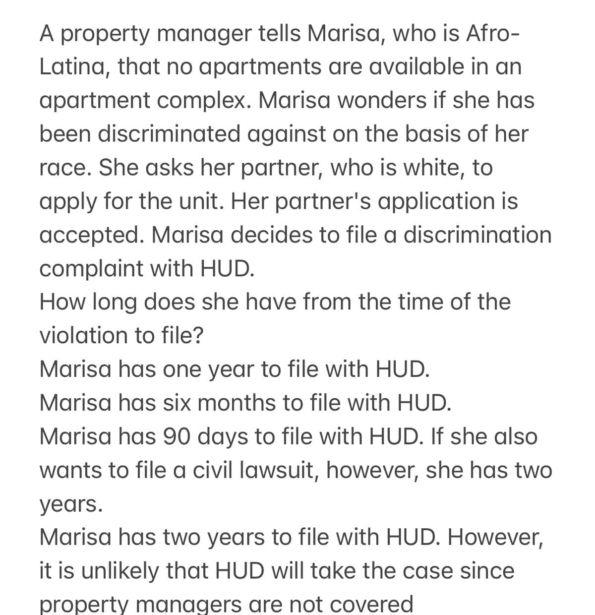 A property manager tells Marisa, who is Afro-
Latina, that no apartments are available in an
apartment complex. Marisa wonders if she has
been discriminated against on the basis of her
race. She asks her partner, who is white, to
apply for the unit. Her partner's application is
accepted. Marisa decides to file a discrimination
complaint with HUD.
How long does she have from the time of the
violation to file?
Marisa has one year to file with HUD.
Marisa has six months to file with HUD.
Marisa has 90 days to file with HUD. If she also
wants to file a civil lawsuit, however, she has two
years.
Marisa has two years to file with HUD. However,
it is unlikely that HUD will take the case since
property managers are not covered