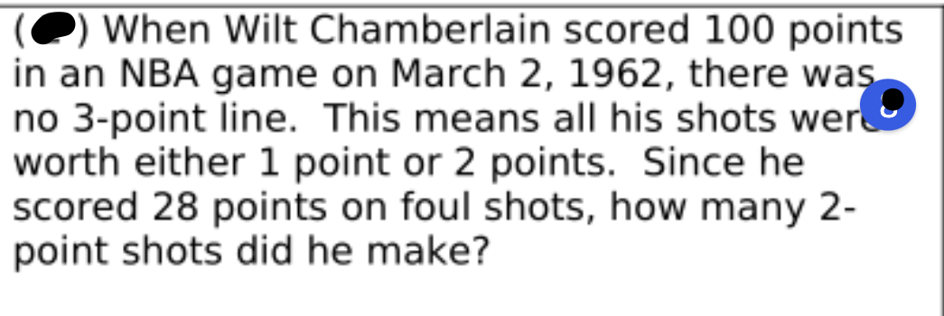 ### Analyzing Wilt Chamberlain's Historic Game

When Wilt Chamberlain scored 100 points in an NBA game on March 2, 1962, there was no 3-point line. This means all his shots were worth either 1 point (for foul shots) or 2 points (for field goals). Since he scored 28 points on foul shots, how many 2-point shots did he make?

#### Detailed Analysis:

- **Total Points Scored**: 100 points
- **Points from Foul Shots**: 28 points

To find out how many 2-point shots he made:
1. Subtract the points from foul shots from the total points scored.
   
   \( 100 - 28 = 72 \)

2. Since each 2-point shot is worth 2 points, divide the remaining points by 2.
   
   \( \frac{72}{2} = 36 \)

Thus, Wilt Chamberlain made 36 2-point field goals in that game.