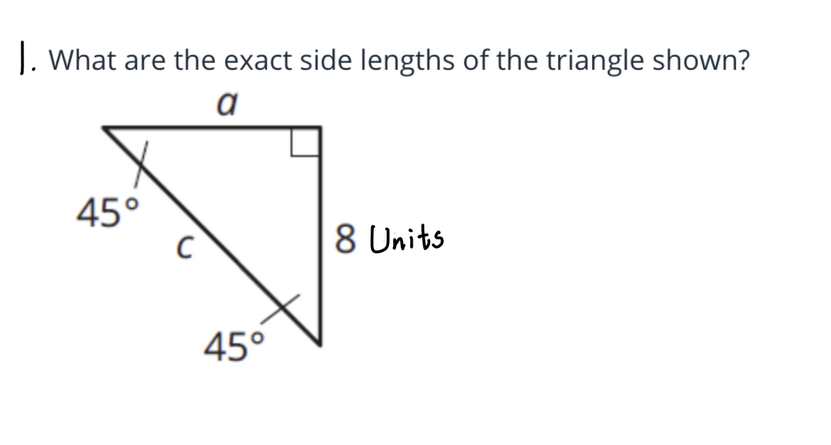 **Question:** What are the exact side lengths of the triangle shown?

**Description of the Diagram:**
The diagram illustrates a right-angled triangle with one of the angles being 45 degrees, meaning it is a 45°-45°-90° triangle. The sides of the triangle are labeled as follows: 

- The hypotenuse is labeled as "c."
- One leg of the triangle is labeled "a."
- The other leg is given a specific length of 8 units.

In a 45°-45°-90° triangle, the legs are congruent, and the hypotenuse is \(a \sqrt{2}\) times the length of a leg. Given one leg is 8 units (both legs are thus equal), the calculations proceed accordingly.

**Solution:**
1. Both legs of the triangle (since it is isosceles): \( a = 8 \) units.
2. Using the relationship \( c = a \sqrt{2} \), where \( a = 8 \):
   \[ c = 8 \sqrt{2} \]

Therefore, the exact side lengths of the triangle are:
- Leg \( a \) = 8 units
- Leg \( b \) = 8 units (since \( a = b \))
- Hypotenuse \( c = 8 \sqrt{2} \) units