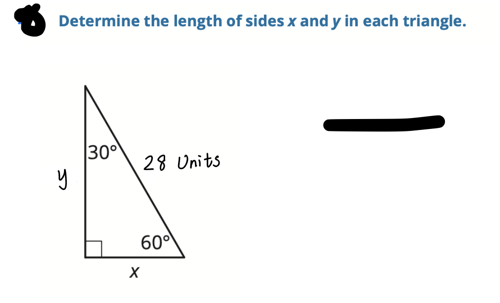 ### Determine the Length of Sides \( x \) and \( y \) in Each Triangle

In the image presented, there is a right-angled triangle with the following angles and side lengths:

- One angle measures \( 30^\circ \).
- Another angle measures \( 60^\circ \).
- The hypotenuse is labeled as \( 28 \) units.
- The side opposite the \( 30^\circ \) angle is labeled as \( y \).
- The side opposite the \( 60^\circ \) angle is labeled as \( x \).

### Detailed Explanation

In a 30-60-90 triangle (a special right triangle), the side lengths follow a specific ratio which can be used to determine the unknown sides. The relationships between the sides can be summarized as:

- The length of the side opposite the \( 30^\circ \) angle (shortest side) is \( \frac{1}{2} \) of the hypotenuse.
- The length of the side opposite the \( 60^\circ \) angle is \( \frac{\sqrt{3}}{2} \) of the hypotenuse.

Given that the hypotenuse is 28 units, we can find the lengths of \( x \) and \( y \) by applying these relationships:

1. **Finding \( y \) (opposite the \( 30^\circ \) angle):**
   \[
   y = \frac{1}{2} \times \text{hypotenuse} = \frac{1}{2} \times 28 = 14 \text{ units}
   \]

2. **Finding \( x \) (opposite the \( 60^\circ \) angle):**
   \[
   x = \frac{\sqrt{3}}{2} \times \text{hypotenuse} = \frac{\sqrt{3}}{2} \times 28 = 14\sqrt{3} \text{ units}
   \]

Therefore, the side lengths are:
- \( y = 14 \) units
- \( x = 14\sqrt{3} \) units