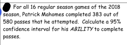 For all 16 regular season games of the 2018
season, Patrick Mahomes completed 383 out of
580 passes that he attempted. Calculate a 95%
confidence interval for his ABILITY to complete
passes.
