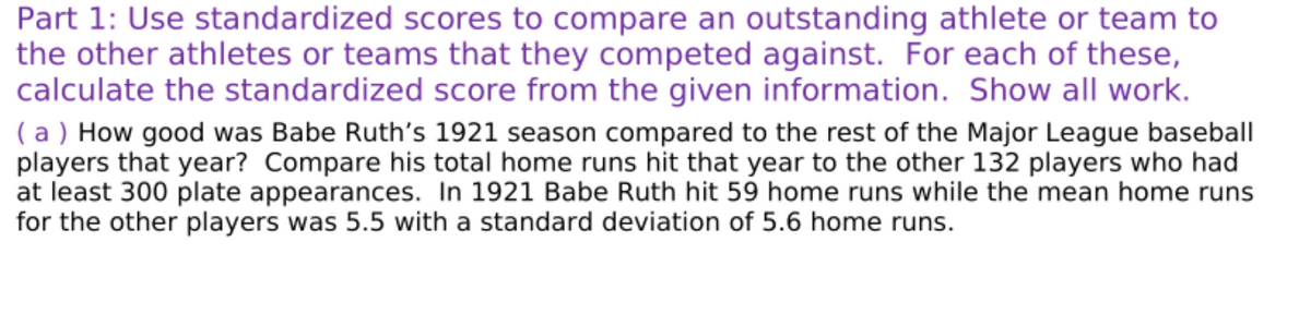 Part 1: Use standardized scores to compare an outstanding athlete or team to
the other athletes or teams that they competed against. For each of these,
calculate the standardized score from the given information. Show all work.
( a ) How good was Babe Ruth's 1921 season compared to the rest of the Major League baseball
players that year? Compare his total home runs hit that year to the other 132 players who had
at least 300 plate appearances. In 1921 Babe Ruth hit 59 home runs while the mean home runs
for the other players was 5.5 with a standard deviation of 5.6 home runs.
