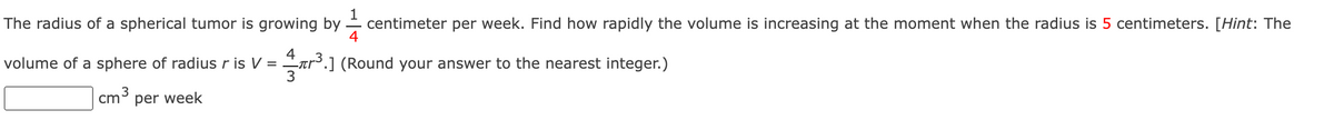The radius of a spherical tumor is growing by. centimeter per week. Find how rapidly the volume is increasing at the moment when the radius is 5 centimeters. [Hint: The
4
4
volume of a sphere of radius r is V =
-лr³.] (Round your answer to the nearest integer.)
3
3
cm³ per week