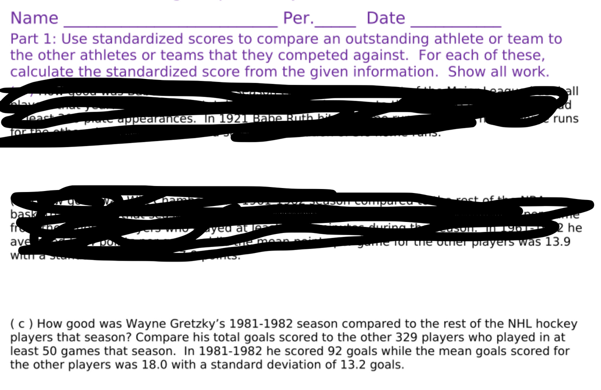 Name
Per.
Date
Part 1: Use standardized scores to compare an outstanding athlete or team to
the other athletes or teams that they competed against. For each of these,
calculate the standardized score from the given information. Show all work.
all
ad
runs
eact
Prate appearances. In 1921 Babe Ruth bi
for the oth
rost of tL
bask
fr
ave
Ayeu at le
s during th
2 he
Memean.
Jame To The vtner piayers was 13.9
(c ) How good was Wayne Gretzky's 1981-1982 season compared to the rest of the NHL hockey
players that season? Compare his total goals scored to the other 329 players who played in at
least 50 games that season. In 1981-1982 he scored 92 goals while the mean goals scored for
the other players was 18.0 with a standard deviation of 13.2 goals.
