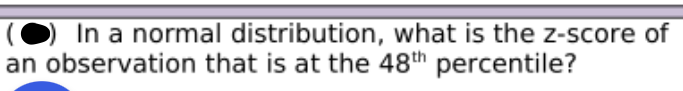 **Question:**

In a normal distribution, what is the z-score of an observation that is at the 48th percentile?

---

To further elaborate, in the context of statistical analysis and the normal distribution curve, the z-score represents the number of standard deviations an observation is from the mean. The 48th percentile indicates that 48% of the data values lie below this observation. Understanding and finding the z-score corresponding to a given percentile is crucial in statistical analysis for standardizing and comparing different data sets.