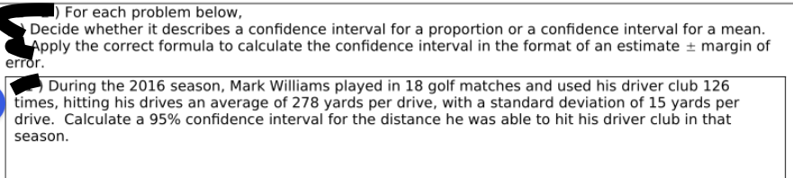 **Confidence Intervals: Understanding and Calculation**

---

**Instructions:**
1. For each problem below, decide whether it describes a confidence interval for a proportion or a confidence interval for a mean.
2. Apply the correct formula to calculate the confidence interval in the format of an estimate ± margin of error.

---

**Example Problem:**
During the 2016 season, Mark Williams played in 18 golf matches and used his driver club 126 times, hitting his drives an average of 278 yards per drive, with a standard deviation of 15 yards per drive. Calculate a 95% confidence interval for the distance he was able to hit his driver club in that season.

---

**Explanation:**
In the problem provided, we need to determine and calculate the confidence interval for the mean distance Mark Williams hit his driver club, using the given data. 

1. **Identify the type of confidence interval:** This is a confidence interval for a mean because we are looking to estimate the average distance (a continuous variable) with a given standard deviation.

2. **Formulate the confidence interval:** The confidence interval for the mean is usually calculated using the formula:

   \[
   \text{Confidence Interval} = \bar{x} \pm Z \left(\frac{\sigma}{\sqrt{n}}\right)
   \]
   Where:
   - \(\bar{x}\) is the sample mean.
   - \(Z\) is the Z-score corresponding to the desired confidence level.
   - \(\sigma\) is the standard deviation.
   - \(n\) is the sample size.

3. **Plug in the values:**
   \[
   \bar{x} = 278 \text{ yards per drive}
   \]
   \[
   \sigma = 15 \text{ yards}
   \]
   \[
   n = 126 \text{ drives}
   \]
   For a 95% confidence level, the Z-score (\(Z\)) is approximately 1.96.

4. **Calculate the margin of error:**
   \[
   \text{Margin of Error} = 1.96 \left(\frac{15}{\sqrt{126}}\right)
   \]
   \[
   \text{Margin of Error} \approx 1.96 \left(\frac{15}{11.225}\right)
   \]
   \[
   \text{Margin of Error} \approx 