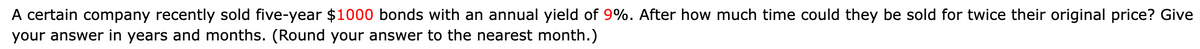 A certain company recently sold five-year $1000 bonds with an annual yield of 9%. After how much time could they be sold for twice their original price? Give
your answer in years and months. (Round your answer to the nearest month.)