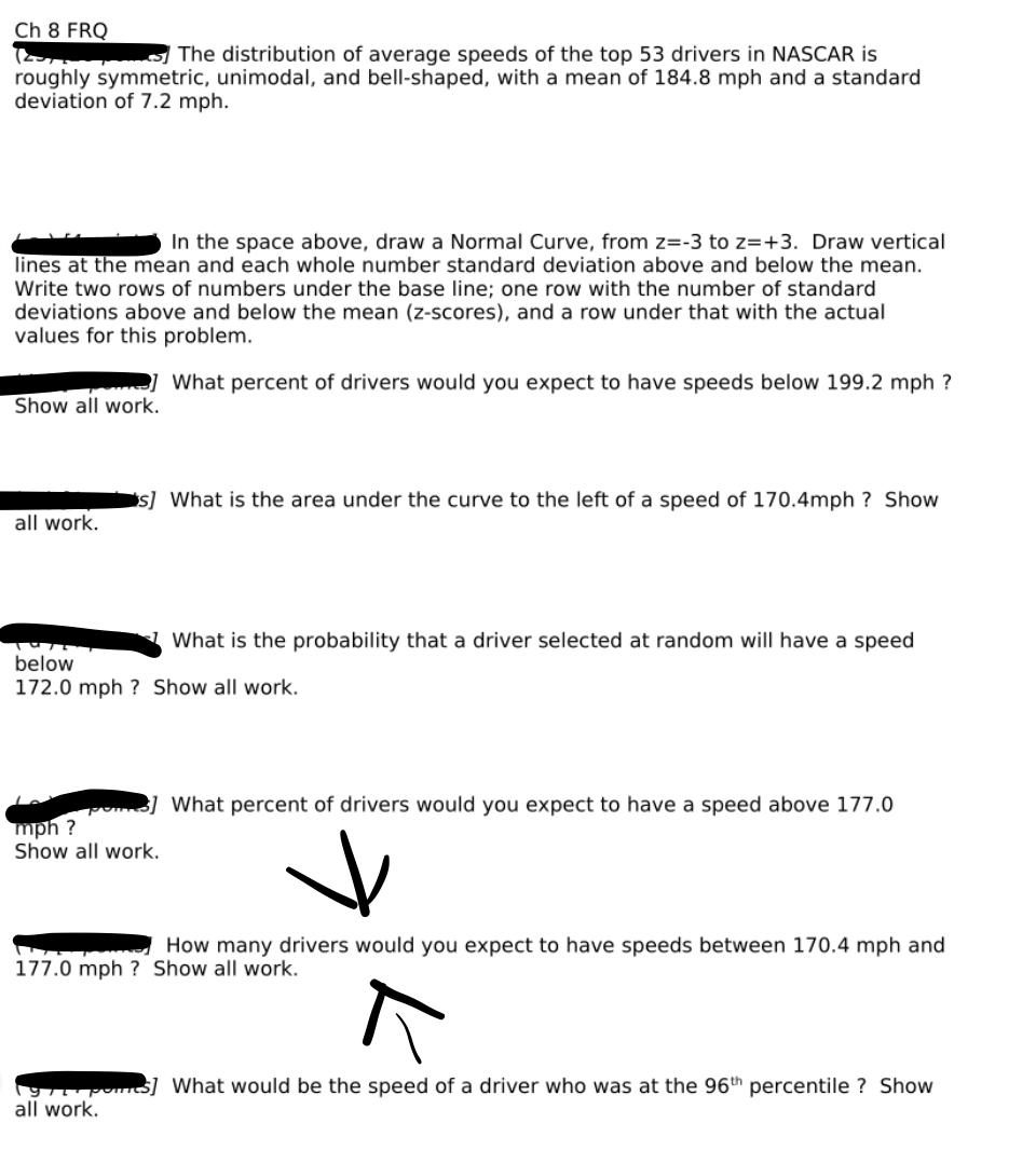 Ch 8 FRQ
( The distribution of average speeds of the top 53 drivers in NASCAR is
roughly symmetric, unimodal, and bell-shaped, with a mean of 184.8 mph and a standard
deviation of 7.2 mph.
In the space above, draw a Normal Curve, from z=-3 to z=+3. Draw vertical
lines at the mean and each whole number standard deviation above and below the mean.
Write two rows of numbers under the base line; one row with the number of standard
deviations above and below the mean (z-scores), and a row under that with the actual
values for this problem.
] What percent of drivers would you expect to have speeds below 199.2 mph ?
Show all work.
s] What is the area under the curve to the left of a speed of 170.4mph
Show
all work.
What is the probability that a driver selected at random will have a speed
below
172.0 mph ? Show all work.
B] What percent of drivers would you expect to have a speed above 177.0
mph ?
Show all work.
How many drivers would you expect to have speeds between 170.4 mph and
177.0 mph ? Show all work.
$] What would be the speed of a driver who was at the 96th percentile ? Show
all work.
