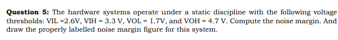 Question 5: The hardware systems operate under a static discipline with the following voltage
thresholds: VIL =2.6V, VIH = 3.3 V, VOL = 1.7V, and VOH = 4.7 V. Compute the noise margin. And
draw the properly labelled noise margin figure for this system.
