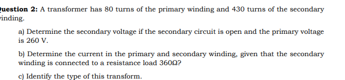 uestion 2: A transformer has 80 turns of the primary winding and 430 turns of the secondary
rinding.
a) Determine the secondary voltage if the secondary circuit is open and the primary voltage
is 260 V.
b) Determine the current in the primary and secondary winding, given that the secondary
winding is connected to a resistance load 3600?
c) Identify the type of this transform.
