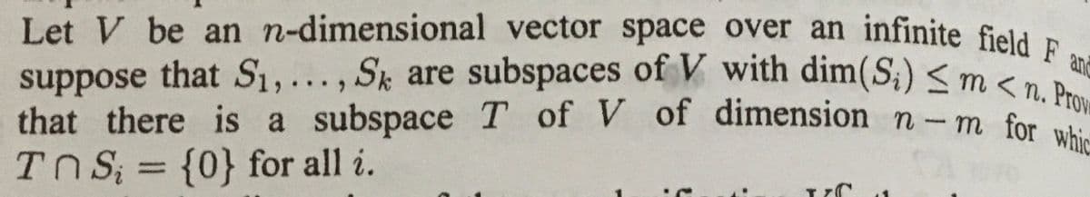 Let V be an n-dimensional vector space over an infinite field F an
suppose that S1,..., Sk are subspaces of V with dim(S;) <
that there is a subspace T of V of dimension n- m for
TN S; = {0} for all i.
m < n. Prove
