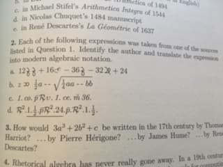 I Ihetica of 1494
iel Stifel's Arithmetica Integra of 1544
c. in
d. in Nicolas Chuquet's 1484 manuscript
e. in René Descartes's La Géométrie of 1637
hof the following expressions was taken from one of the sources
in Question 1. Identify the author and translate the expreio
into modern algebraic notation.
a. 12 + 16e-36 -32과 +24
c. 1.co. pRu. 1. ce. i 36
3. How would 3a3 + 2b2 + c be written in the 17th century by Thomas
Descartes?
4. Rhetorical algebra has never really gone away.
Harriot? .. by Pierre Hérigone?.by James Hume
In a 19th centu
