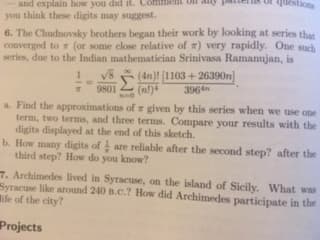 pate sqestions
and explain how you dad it.Coen
you think these digits may suggest.
6. The Chudnovsky brothers began their work by looking at series that
converged to π (or some close relative of π) very rapidly. One such
series, due to the Indian mathematician Srinivasa Ramanujan, is
4n)! 1103+26390n)
9801(n)396n
a. Find the approximations of r given by this series when we use one
term, two terms, and three terms. Compare your results with the
digits displayed at the end of this sketch.
b. How many digits of are reliable after the second step? after the
third step? How do you know?
● Archimedes lived in Syracuse, on the island of Sicily, what was
Syracuse like around 240 B.c.? How did Archimedes participate in the
life of the city?
Projects
