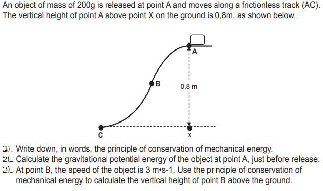 An object of mass of 200g is released at point A and moves along a frictionless track (AC).
The vertical height of point A above point X on the ground is 0,8m, as shown below.
A
0,8 m
1). Write down, in words, the principle of conservation of mechanical energy.
2)- Calculate the gravitational potential energy of the object at point A, just before release.
3). At point B, the speed of the object is 3 m-s-1. Use the principle of conservation of
mechanical energy to calculate the vertical height of point B above the ground.
