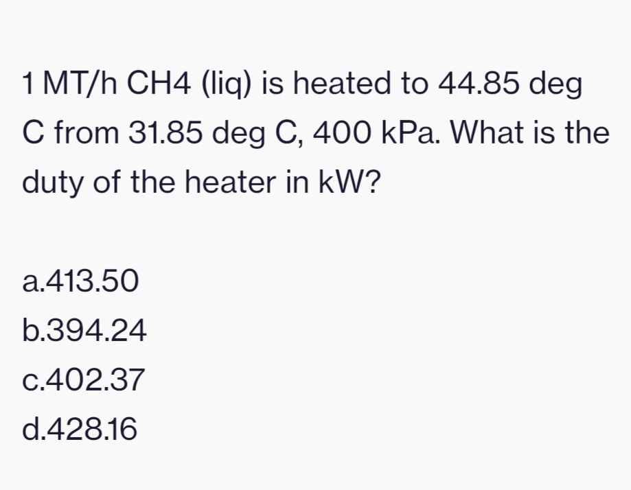 1 MT/h CH4 (Iliq) is heated to 44.85 deg
C from 31.85 deg C, 400 kPa. What is the
duty of the heater in kW?
a.413.50
b.394.24
c.402.37
d.428.16
