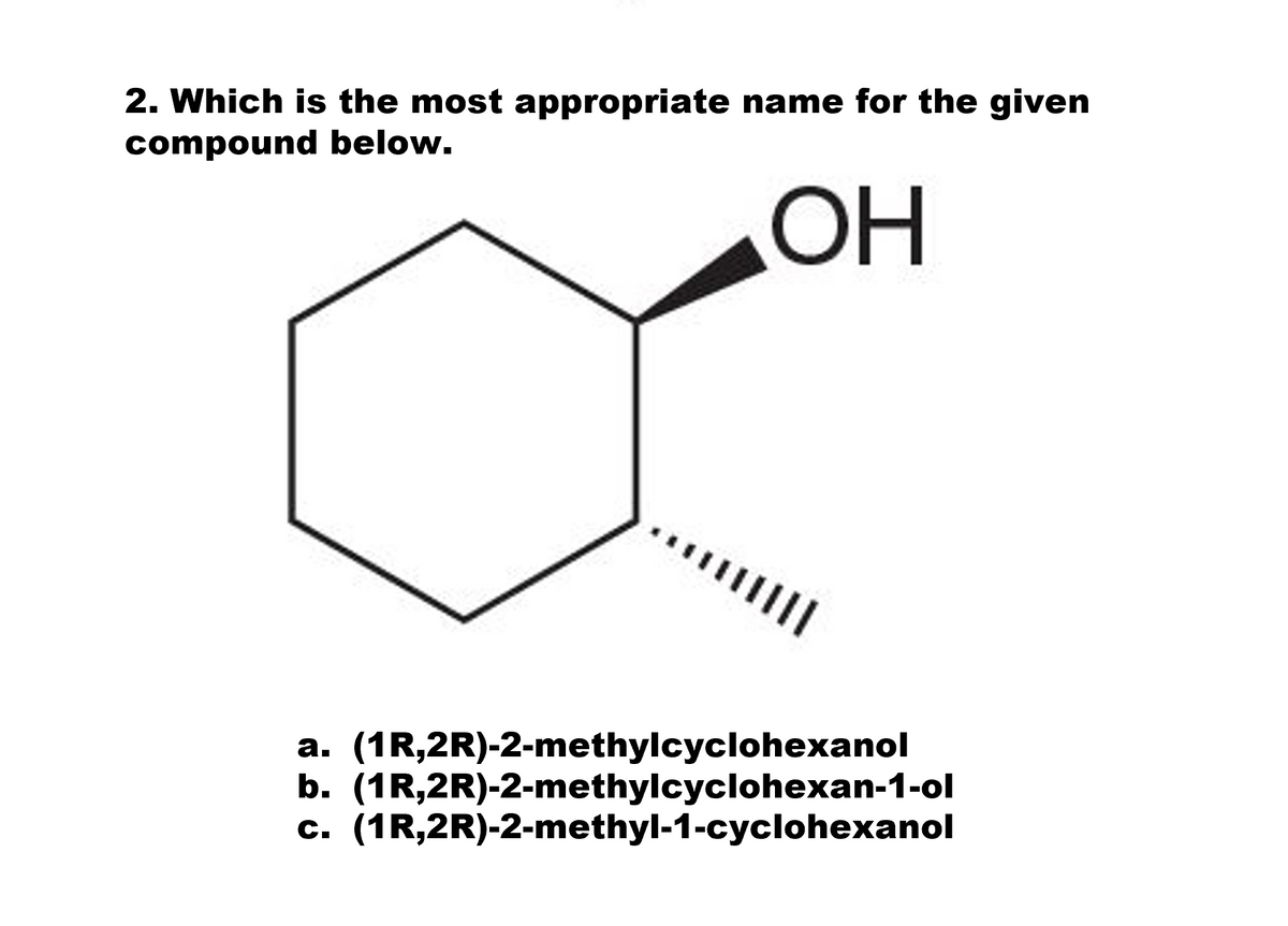 2. Which is the most appropriate name for the given
compound below.
OH
II
a. (1R,2R)-2-methylcyclohexanol
b. (1R,2R)-2-methylcyclohexan-1-ol
c. (1R,2R)-2-methyl-1-cyclohexanol
