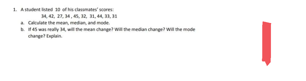 1. A student listed 10 of his classmates' scores:
34, 42, 27, 34, 45, 32, 31, 44, 33, 31
a. Calculate the mean, median, and mode.
b.
If 45 was really 34, will the mean change? Will the median change? Will the mode:
change? Explain.
|