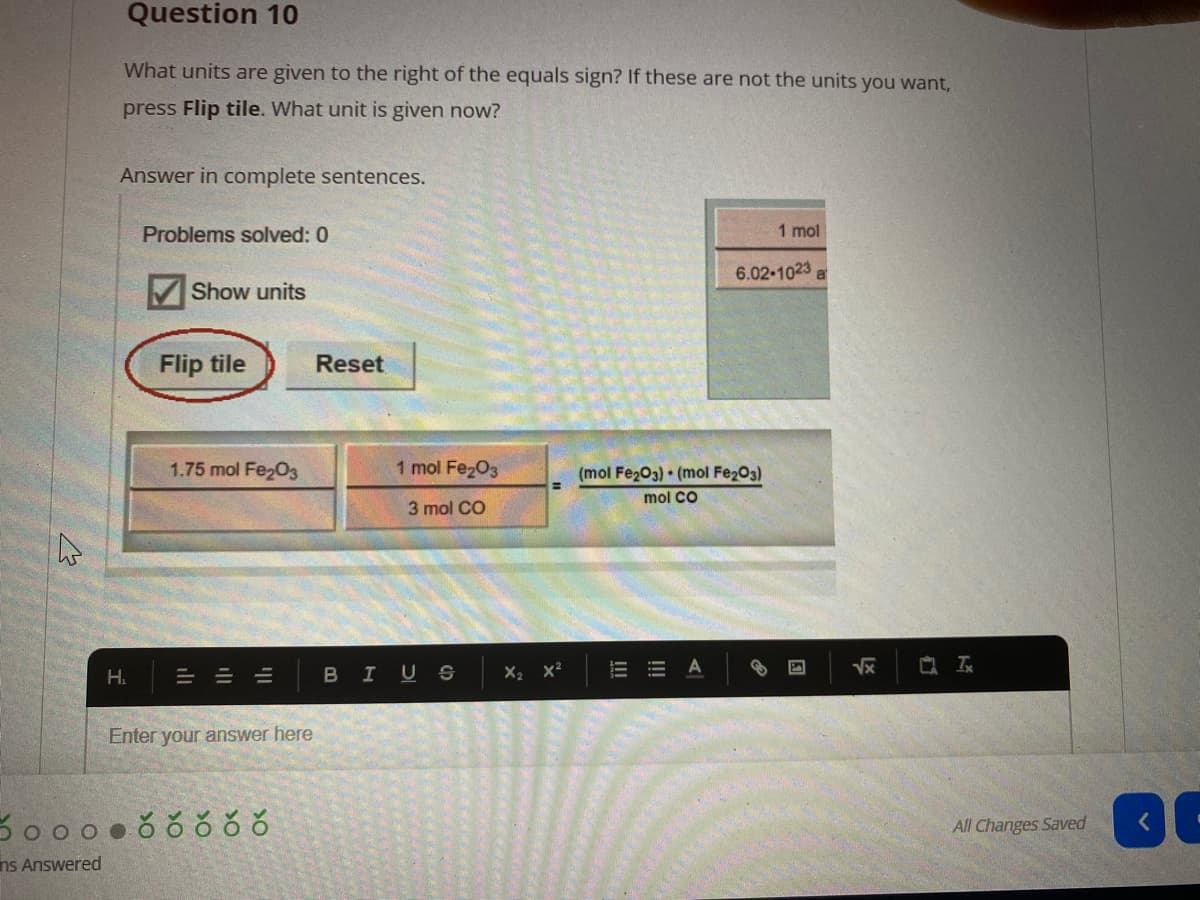 Question 10
What units are given to the right of the equals sign? If these are not the units you want,
press Flip tile. What unit is given now?
Answer in complete sentences.
Problems solved: 0
1 mol
6.02-1023
Show units
Flip tile
Reset
1.75 mol Fe203
1 mol Fe203
(mol Fe203) • (mol Fe203)
mol CO
3 mol CO
H.
BIUS x2 x2
Enter your answer here
All Changes Saved
ns Answered
