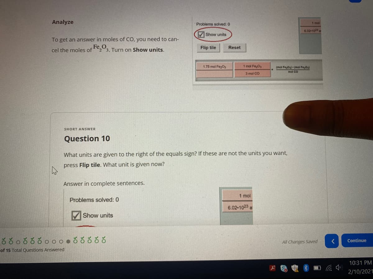 Analyze
Problems solved: 0
1 mol
6.02-1023
VShow units
To get an answer in moles of CO, you need to can-
Fe
23. Turn on Show units.
Flip tile
Reset
cel the moles of
1.75 mol Fe;O3
1 mol Fe,Os
(mol FezO) - (mol Fe;O3)
mol Co
3 mol CO
SHORT ANSWER
Question 10
What units are given to the right of the equals sign? If these are not the units you want,
press Flip tile. What unit is given now?
Answer in complete sentences.
1 mol
Problems solved: 0
6.02-1023 a
V Show units
Continue
All Changes Saved
of 15 Total Questions Answered
10:31 PM
2/10/2021
