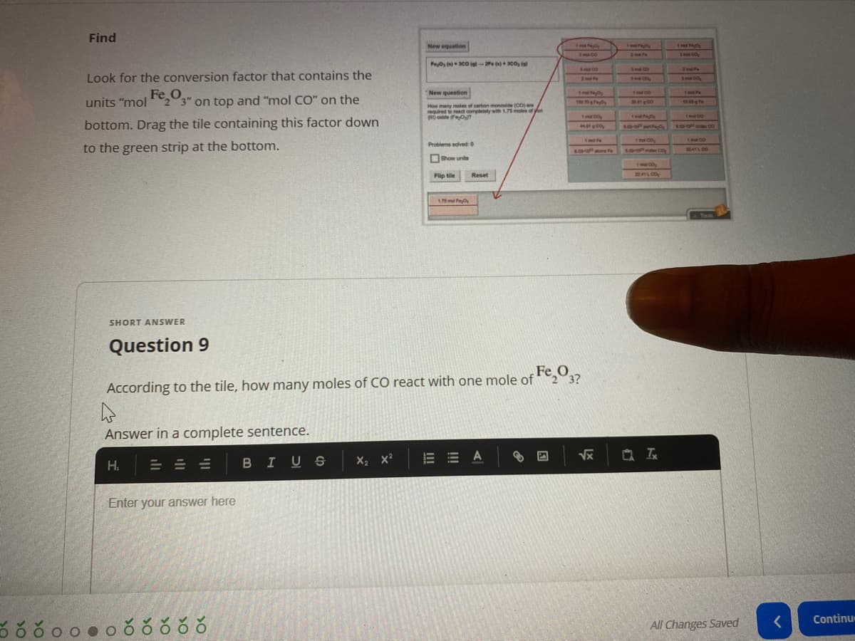 Find
New equation
3 no 00
2 e
Peyo co lel-2e )0o, ia
SmECO
Sml CO
2 m Fe
Look for the conversion factor that contains the
2mt Fe
Smt CD
3 ma C
Fe,O
Im co
1m a
1 Fa
New question
Tm P
units "mol23" on top and "mol CO" on the
How many meles of carben mondde (CO)re
equired treact completely with 1.75 moles of on
) onide FeO
1 co
Tmel Oy
bottom. Drag the tile containing this factor down
44 00
s mote Co
1 mol Fe
1ml C0
1malCO
Problems sclved0
to the green strip at the bottom.
.00-10 te
2241L CO
Show units
Flip tile
22.41 LCO
Reset
Tools
SHORT ANSWER
Question 9
Fe O
3?
According to the tile, how many moles of CO react with one mole of
Answer in a complete sentence.
BIUS
X2 x?
E E A
Vx
H.
Enter your answer here
Continu
All Changes Saved
