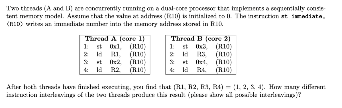 Two threads (A and B) are concurrently running on a dual-core processor that implements a sequentially consis-
tent memory model. Assume that the value at address (R10) is initialized to 0. The instruction st immediate,
(R10) writes an immediate number into the memory address stored in R10.
Thread A (core 1)
1: st 0x1, (R10)
2: ld R1, (R10)
3: st 0x2,
ld R2,
(R10)
4:
(R10)
Thread B (core 2)
1: st 0x3, (R10)
2: ld R3, (R10)
3: st 0x4,
(R10)
4: ld R4, (R10)
After both threads have finished executing, you find that (R1, R2, R3, R4) = (1, 2, 3, 4). How many different
instruction interleavings of the two threads produce this result (please show all possible interleavings)?