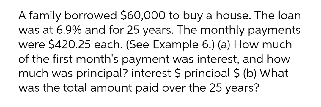 A family borrowed $60,000 to buy a house. The loan
was at 6.9% and for 25 years. The monthly payments
were $420.25 each. (See Example 6.) (a) How much
of the first month's payment was interest, and how
much was principal? interest $ principal $ (b) What
was the total amount paid over the 25 years?
