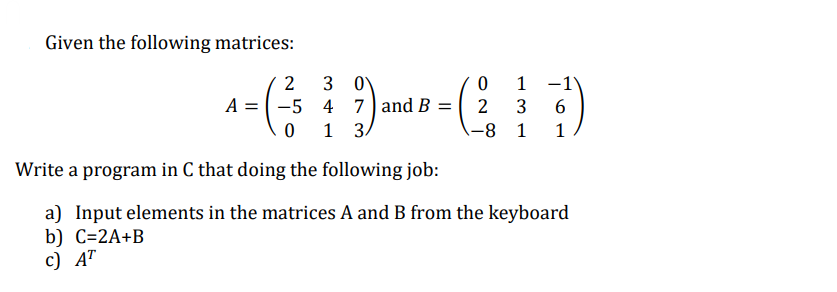 Given the following matrices:
2
3 0
0
1
A = -5
4
7 and B =
2
3 6
0
1
3
-8
1
1
Write a program in C that doing the following job:
a) Input elements in the matrices A and B from the keyboard
b) C=2A+B
c) AT
-1