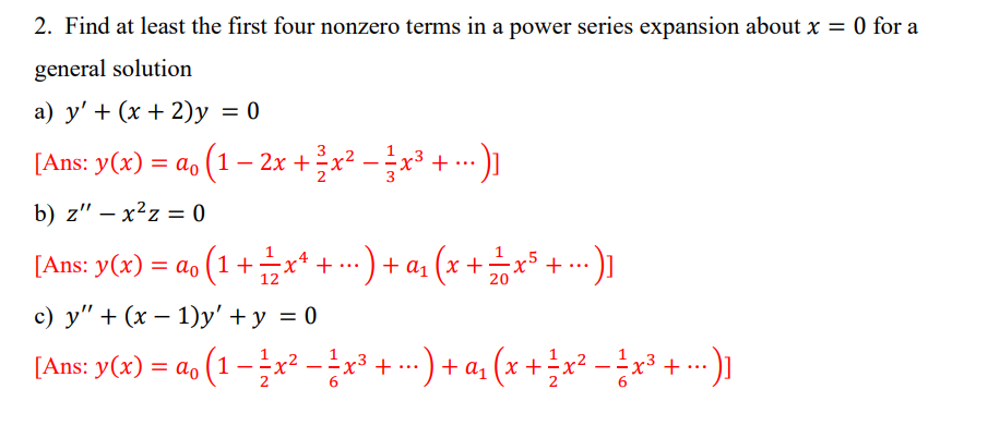 2. Find at least the first four nonzero terms in a power series expansion about x = 0 for a
general solution
a) y' + (x + 2)y = 0
[Ans: y(x) = a₁ (1 − 2x + ²x² − 3x³ + ...)]
b) z" - x²z=0
[Ans: y(x) = ao (1+x+ + ...) + α₁ (x + ² x ³ + ...)]
c) y" + (x - 1)y' + y = 0
[Ans: y(x) = a₁ (1 - 1x² − ²x³ + ...) + a₁ (x + ½ x² − ²x³ + ...)]