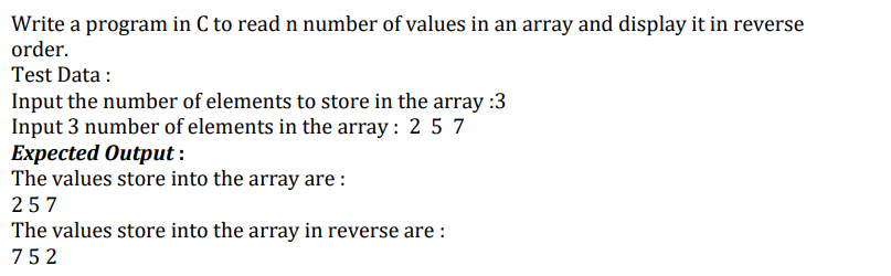 Write a program in C to read n number of values in an array and display it in reverse
order.
Test Data:
Input the number of elements to store in the array:3
Input 3 number of elements in the array: 2 5 7
Expected Output:
The values store into the array are:
257
The values store into the array in reverse are :
752