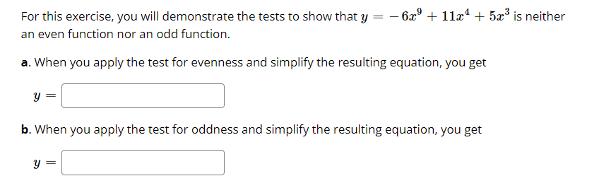 For this exercise, you will demonstrate the tests to show that y
6x° + 11x* + 5x° is neither
an even function nor an odd function.
a. When you apply the test for evenness and simplify the resulting equation, you get
y =
b. When you apply the test for oddness and simplify the resulting equation, you get
y =
