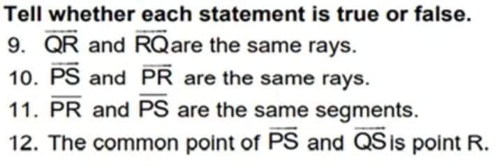 Tell whether each statement is true or false.
9. QR and RQare the same rays.
10. PS and PR are the same rays.
11. PR and PS are the same segments.
12. The common point of PS and QS is point R.
