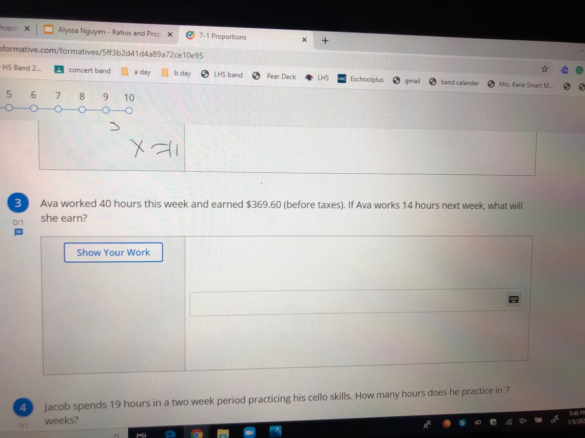 Propo X
O Alyssa Nguyen - Ratios and Prop x
O 7-1 Proportions
oformative.com/formatives/5ff3b2d41d4a89a72ce10e95
HS Band 2..
A concert band
I a day
O b day
O LHS band
O Pear Deck
LHS
Eschoolplus
9 gmail
O band calander
O Mrs. Karie Smart M..
6.
8.
9.
10
Ava worked 40 hours this week and earned $369.60 (before taxes). If Ava works 14 hours next week, what will
she earn?
0/1
Show Your Work
Jacob spends 19 hours in a two week period practicing his cello skills. How many hours does he practice in 7
5:46 PM
weeks?
1/5/202
7/1
