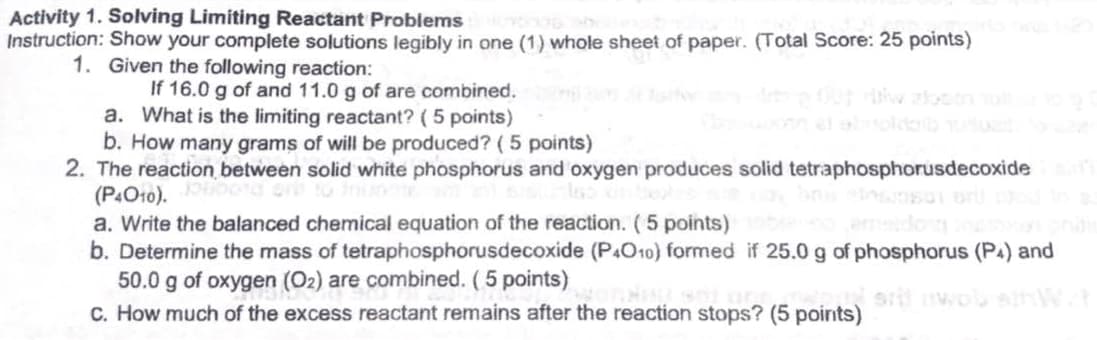 Activity 1. Solving Limiting Reactant Problems
Instruction: Show your complete solutions legibly in one (1) whole sheet of paper. (Total Score: 25 points)
1. Given the following reaction:
If 16.0 g of and 11.0 g of are combined.
a. What is the limiting reactant? (5 points)
b. How many grams of will be produced? ( 5 points)
2. The reaction between solid white phosphorus and oxygen produces solid tetraphosphorusdecoxide
(P4O10).
a. Write the balanced chemical equation of the reaction. (5 points)
b. Determine the mass of tetraphosphorusdecoxide (P4O10) formed if 25.0 g of phosphorus (PA) and
50.0 g of oxygen (O2) are combined. (5 points)
C. How much of the excess reactant remains after the reaction stops? (5 points)
sril wob slt
