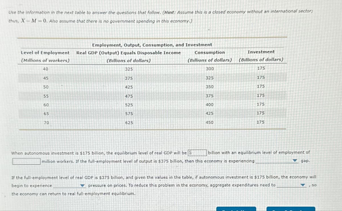 Use the information in the next table to answer the questions that follow. (Hint: Assume this is a closed economy without an international sector;
thus, X-M-0. Also assume that there is no government spending in this economy.)
Level of Employment Real GDP (Output) Equals Disposable Income
(Millions of workers)
(Billions of dollars)
40
325
45
50
55
60
65
Employment, Output, Consumption, and Investment
70
375
425
475
525
575
625
Consumption
(Billions of dollars)
300
325
350
375
400
When autonomous investment is $175 billion, the equilibrium level of real GDP will be S
425
450
Investment
(Billions of dollars)
175
175
175
175
million workers. If the full-employment level of output is $375 billion, then this economy is experiencing
175
175
175
billion with an equilibrium level of employment of
▼gap.
If the full-employment level of real GDP is $375 billion, and given the values in the table, if autonomous investment is $175 billion, the economy will
begin to experience
pressure on prices. To reduce this problem in the economy, aggregate expenditures need to
the economy can return to real full-employment equilibrium.
SO
F