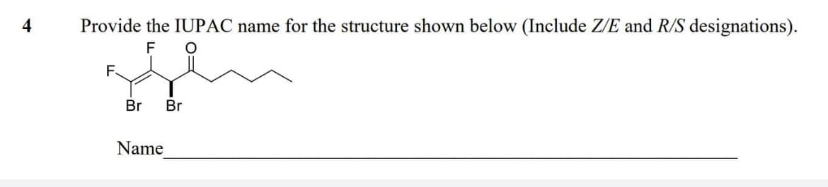 4
Provide the IUPAC name for the structure shown below (Include Z/E and R/S designations).
F O
F.
Br
Name
Br