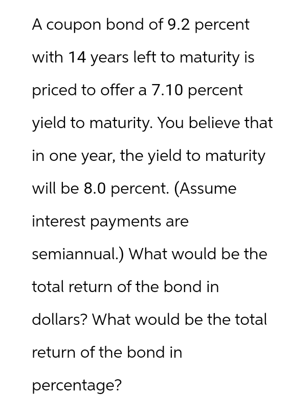 A coupon bond of 9.2 percent
with 14 years left to maturity is
priced to offer a 7.10 percent
yield to maturity. You believe that
in one year, the yield to maturity
will be 8.0 percent. (Assume
interest payments are
semiannual.) What would be the
total return of the bond in
dollars? What would be the total
return of the bond in
percentage?