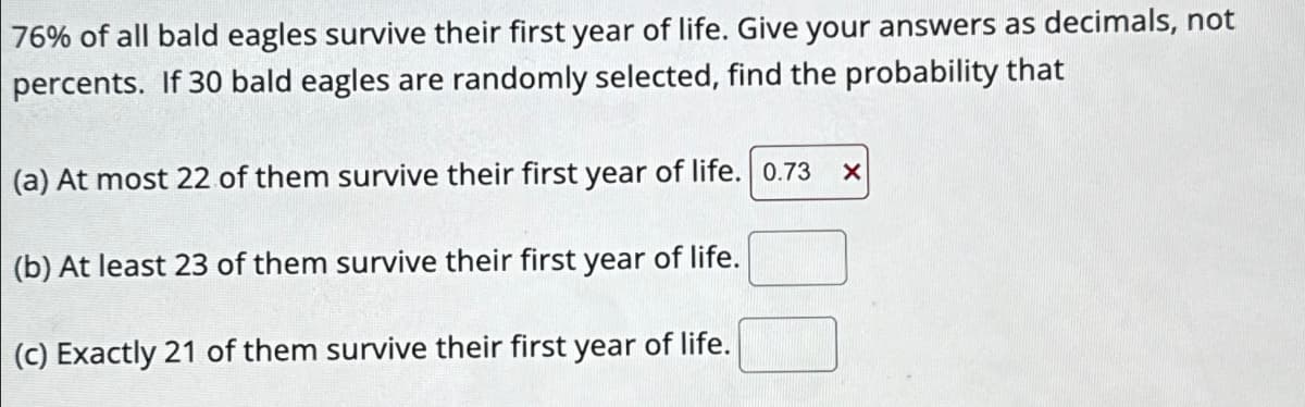 76% of all bald eagles survive their first year of life. Give your answers as decimals, not
percents. If 30 bald eagles are randomly selected, find the probability that
(a) At most 22 of them survive their first year of life. 0.73
(b) At least 23 of them survive their first year of life.
(c) Exactly 21 of them survive their first year of life.
X