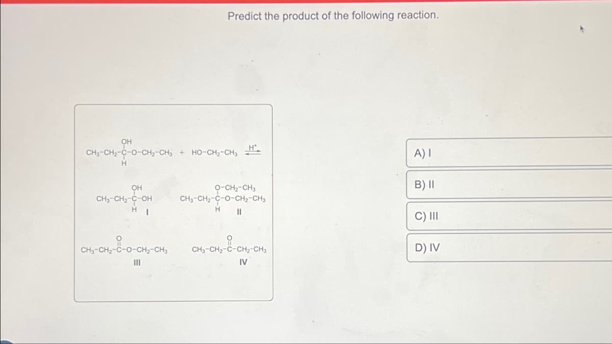 OH
CH3-CH2-C-O-CH2-CH3
H
OH
CH3-CH₂-C-OH
HI
CH3-CH₂-0-0-CH₂-CH3
|||
Predict the product of the following reaction.
+ HO-CH2-CH3
H*
O-CH2-CH3
CH3-CH2-C-O-CH2-CH3
H
||
CH3-CH₂-C-CH₂-CH3
IV
A) I
B) II
C) III
D) IV